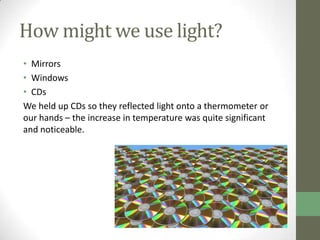 How might we use light?
• Mirrors
• Windows
• CDs
We held up CDs so they reflected light onto a thermometer or
our hands – the increase in temperature was quite significant
and noticeable.
 