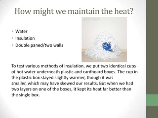 How might we maintain the heat?

• Water
• Insulation
• Double paned/two walls



To test various methods of insulation, we put two identical cups
of hot water underneath plastic and cardboard boxes. The cup in
the plastic box stayed slightly warmer, though it was
smaller, which may have skewed our results. But when we had
two layers on one of the boxes, it kept its heat far better than
the single box.
 