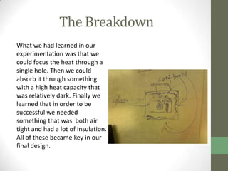 The Breakdown
What we had learned in our
experimentation was that we
could focus the heat through a
single hole. Then we could
absorb it through something
with a high heat capacity that
was relatively dark. Finally we
learned that in order to be
successful we needed
something that was both air
tight and had a lot of insulation.
All of these became key in our
final design.
 