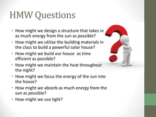 HMW Questions
• How might we design a structure that takes in
  as much energy from the sun as possible?
• How might we utilize the building materials in
  the class to build a powerful solar house?
• How might we build our house as time
  efficient as possible?
• How might we maintain the heat throughout
  the night?
• How might we focus the energy of the sun into
  the house?
• How might we absorb as much energy from the
  sun as possible?
• How might we use light?
 
