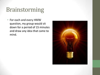 Brainstorming
• For each and every HMW
  question, my group would sit
  down for a period of 15 minutes
  and draw any idea that came to
  mind.
 