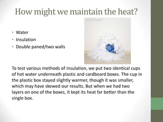 How might we maintain the heat?

• Water
• Insulation
• Double paned/two walls



To test various methods of insulation, we put two identical cups
of hot water underneath plastic and cardboard boxes. The cup in
the plastic box stayed slightly warmer, though it was smaller,
which may have skewed our results. But when we had two
layers on one of the boxes, it kept its heat far better than the
single box.
 