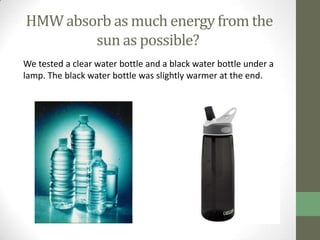HMW absorb as much energy from the
        sun as possible?
We tested a clear water bottle and a black water bottle under a
lamp. The black water bottle was slightly warmer at the end.
 