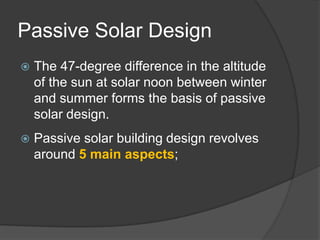Passive Solar DesignThe 47-degree difference in the altitude of the sun at solar noon between winter and summer forms the basis of passive solar design.Passive solar building design revolves around 5 main aspects;Aperature: The set of windows and overhangs that determine how much sun enters the building.Absorber: The material that the sun’s ray come into contact with.Thermal Mass: The material that stores the sun’s thermal energy for re-release after sundown.Distribution: The means by which the thermal energy is released to the living/working spaces.Control: The techniques used to control the collection and distribution of the sun's thermal energy.