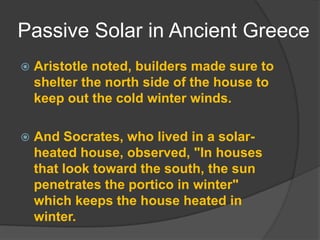 Passive Solar in Ancient GreeceAristotle noted, builders made sure to shelter the north side of the house to keep out the cold winter winds. And Socrates, who lived in a solar-heated house, observed, "In houses that look toward the south, the sun penetrates the portico in winter" which keeps the house heated in winter. 