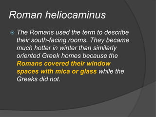 Roman heliocaminusThe Romans used the term to describe their south-facing rooms. They became much hotter in winter than similarly oriented Greek homes because the Romans covered their window spaces with mica or glass while the Greeks did not.