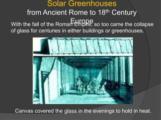 Solar Greenhouses from Ancient Rome to 18th Century EuropeWith the fall of the Roman Empire, so too came the collapse of glass for centuries in either buildings or greenhouses.Canvas covered the glass in the evenings to hold in heat.
