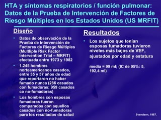 HTA y síntomas respiratorios / función pulmonar: Datos de la Prueba de Intervención de Factores de Riesgo Múltiples en los Estados Unidos (US MRFIT) Diseño Datos de observación de la Prueba de Intervención de Factores de Riesgo Múltiples (Multliple Risk Factor Intervention Trial – MRFIT) efectuada entre 1973 y 1982 1.245 hombres norteamericanos casados, entre 35 y 57 años de edad que reportaron no haber fumado nunca (286 casados con fumadoras; 959 casados co no-fumadoras) Los hombres con esposas fumadoras fueron comparados con aquellos casados con no-fumadoras para los resultados de salud Resultados Los sujetos que tenían esposas fumadoras tuvieron niveles más bajos de VEF 1  ajustados por edad y estatura media = 99 ml; (IC de 95%: 5, 192,4 ml) Svendsen, 1987. 