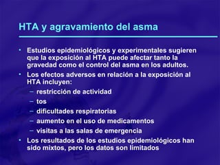 HTA y agravamiento del asma Estudios epidemiológicos y experimentales sugieren que la exposición al HTA puede afectar tanto la gravedad como el control del asma en los adultos. Los efectos adversos en relación a la exposición al HTA incluyen: restricción de actividad tos dificultades respiratorias aumento en el uso de medicamentos visitas a las salas de emergencia Los resultados de los estudios epidemiológicos han sido mixtos, pero los datos son limitados 