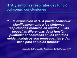 HTA y síntomas respiratorios / función pulmonar: conclusiones “…  la exposición al HTA puede contribuir significativamente a los síntomas respiratorios crónicos en adultos…. las pequeñas diferencias de la función pulmonar encontradas en los estudios epidemiológicos son preocupantes y dan base para estudios futuros”. Agencia de Protección Ambiental de California, 1997 