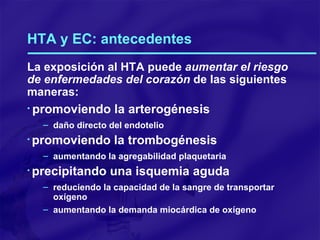 HTA y EC: antecedentes La exposición al HTA puede  aumentar el riesgo de enfermedades del corazón  de las siguientes maneras: promoviendo la arterogénesis daño directo del endotelio promoviendo la trombogénesis aumentando la agregabilidad plaquetaria precipitando una isquemia aguda reduciendo   la capacidad de la sangre de transportar oxígeno aumentando la demanda miocárdica de oxígeno 