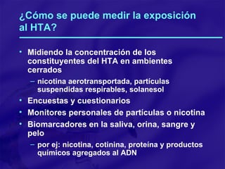 ¿Cómo se puede medir la exposición al HTA? Midiendo la concentración de los constituyentes del HTA en ambientes cerrados nicotina aerotransportada, partículas suspendidas respirables, solanesol Encuestas y cuestionarios Monitores personales de partículas o nicotina Biomarcadores en la saliva, orina, sangre y pelo por ej: nicotina, cotinina, proteína y productos químicos agregados al ADN 