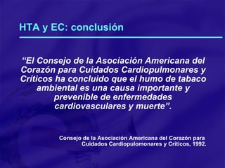 HTA y EC: conclusión “ El Consejo de la Asociación Americana del Corazón para Cuidados Cardiopulmonares y Críticos ha concluido que el humo de tabaco ambiental es una causa importante y prevenible de enfermedades cardiovasculares y muerte”. Consejo de la Asociación Americana del Corazón para  Cuidados Cardiopulomonares y Críticos, 1992. 