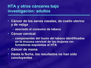 HTA y otros cánceres bajo investigación: adultos Cáncer de los senos nasales, de cuello uterino  y de vejiga asociado al consumo de tabaco Cáncer cervical componentes del humo del tabaco identificados en la mucosa cervical de las mujeres no-fumadoras expuestas al HTA Cáncer de mama Hasta la fecha, los resultados no han sido concluyentes 