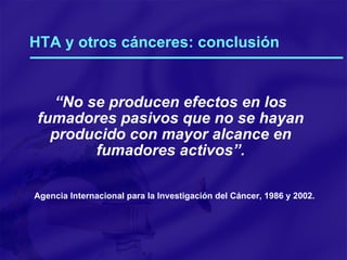 HTA y otros cánceres: conclusión “ No se producen efectos en los fumadores pasivos que no se hayan producido con mayor alcance en fumadores activos”. Agencia Internacional para la Investigación del Cáncer, 1986 y 2002. 