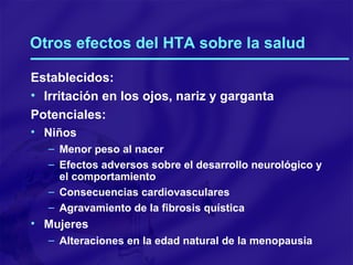 Otros efectos del HTA sobre la salud Establecidos: Irritación en los ojos, nariz y garganta Potenciales: Niños Menor peso al nacer Efectos adversos sobre el desarrollo neurológico y el comportamiento Consecuencias cardiovasculares Agravamiento de la fibrosis quística Mujeres Alteraciones en la edad natural de la menopausia 