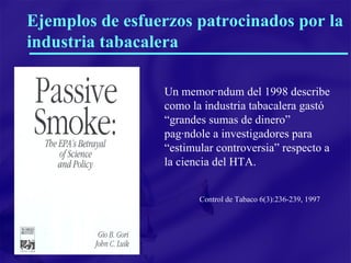Ejemplos de esfuerzos patrocinados por la industria tabacalera Un memorándum del 1998 describe como la industria tabacalera gastó “grandes sumas de dinero” pagándole a investigadores para “estimular controversia” respecto a la ciencia del HTA. Control de Tabaco 6(3):236-239, 1997 