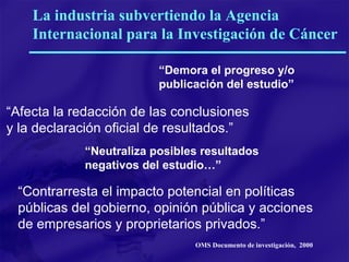 “ Demora el progreso y/o publicación del estudio”  “ Afecta la redacción de las conclusiones y la declaración oficial de resultados.”  “ Neutraliza posibles resultados negativos del estudio…”  “ Contrarresta el impacto potencial en políticas públicas del gobierno, opinión pública y acciones de empresarios y proprietarios privados.”  La industria subvertiendo la Agencia Internacional para la Investigación de Cáncer OMS Documento de investigación,  2000 