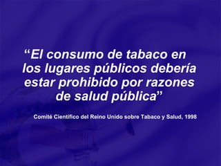 “ El consumo de tabaco en los lugares públicos debería estar prohibido por razones de salud pública ”   Comité Científico del Reino Unido sobre Tabaco y Salud, 1998 