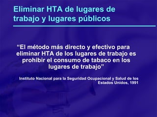 Eliminar HTA de lugares de trabajo y lugares públicos “ El método más directo y efectivo para eliminar HTA de los lugares de trabajo es prohibir el consumo de tabaco en los lugares de trabajo” Instituto Nacional para la Seguridad Ocupacional y Salud de los Estados Unidos, 1991 