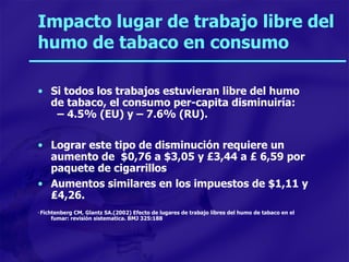 Impacto lugar de trabajo libre del humo de tabaco en consumo Si todos los trabajos estuvieran libre del humo de tabaco, el consumo per-capita disminuiría:  – 4.5% (EU) y – 7.6% (RU). Lograr este tipo de disminución requiere un aumento de  $0,76 a $3,05 y   £ 3,44 a  £  6,59 por paquete de cigarrillos Aumentos similares en los impuestos de $1,11 y  ₤4,26. *  Fichtenberg CM, Glantz SA.(2002) Efecto de lugares de trabajo libres del humo de tabaco en el fumar: revisión sistematica. BMJ 325:188 