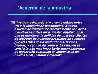‘ Acuerdo’ de la industria “ El ‘Programa Acuerdo’ sirve como enlace  entre PM y la industria de hospitalidad. Nuestra abilidad de interactuar efectivamente con dicha industria es crítica para nuestro objetivo final, que es mantener la abilidad de nuestros clientes de disfrutar de nuestros productos en avenidas públicas tales como restaurantes, hoteles, boleras, y centros de compra. La relación se convierte aún mas importante según amenazas de legislación continúan en aumento en los niveles local , estatal y federal”. 