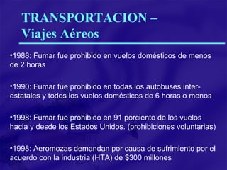 1988: Fumar fue prohibido en vuelos domésticos de menos de 2 horas 1990: Fumar fue prohibido en todas los autobuses inter-estatales y todos los vuelos domésticos de 6 horas o menos 1998: Fumar fue prohibido en 91 porciento de los vuelos  hacia y desde los Estados Unidos. (prohibiciones voluntarias) 1998: Aeromozas demandan por causa de sufrimiento por el acuerdo con la industria (HTA) de $300 millones TRANSPORTACION –  Viajes Aéreos 