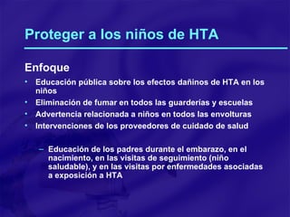 Proteger a los niños de HTA Enfoque Educación pública sobre los efectos dañinos de HTA en los niños Eliminación de fumar en todos las guarderías y escuelas Advertencia relacionada a niños en todos las envolturas Intervenciones de los proveedores de cuidado de salud Educación de los padres durante el embarazo, en el nacimiento, en las visitas de seguimiento (niño saludable), y en las visitas por enfermedades asociadas a exposición a HTA 