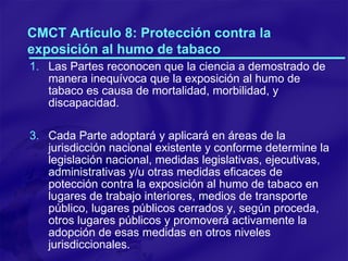 CMCT Artículo 8: Protección contra la exposición al humo de tabaco Las Partes reconocen que la ciencia a demostrado de manera inequívoca que la exposición al humo de tabaco es causa de mortalidad, morbilidad, y discapacidad. Cada Parte adoptará y aplicará en áreas de la jurisdicción nacional existente y conforme determine la legislación nacional, medidas legislativas, ejecutivas, administrativas y/u otras medidas eficaces de potección contra la exposición al humo de tabaco en lugares de trabajo interiores, medios de transporte público, lugares públicos cerrados y, según proceda, otros lugares públicos y promoverá activamente la adopción de esas medidas en otros niveles jurisdiccionales. 