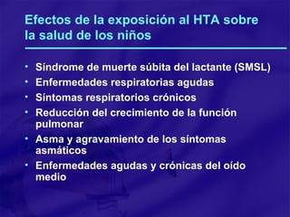 Efectos de la exposición al HTA sobre la salud de los niños Síndrome de muerte súbita del lactante (SMSL) Enfermedades respiratorias agudas Síntomas respiratorios crónicos Reducción del crecimiento de la función pulmonar Asma y agravamiento de los síntomas asmáticos Enfermedades agudas y crónicas del oído medio 