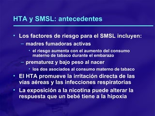 HTA y SMSL: antecedentes Los factores de riesgo para el SMSL incluyen: madres fumadoras activas el riesgo aumenta con el aumento del consumo materno de tabaco durante el embarazo prematurez y bajo peso al nacer los dos asociados al consumo materno de tabaco El HTA promueve la irritación directa de las vías aéreas y las infecciones respiratorias La exposición a la nicotina puede alterar la respuesta que un bebé tiene a la hipoxia 