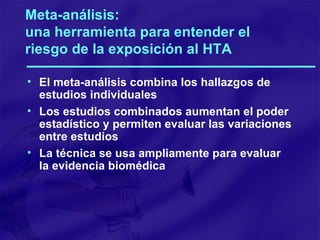 Meta-análisis:  una herramienta para entender el riesgo de la exposición al HTA El meta-análisis combina los hallazgos de estudios individuales Los estudios combinados aumentan el poder estadístico y permiten evaluar las variaciones entre estudios La técnica se usa ampliamente para evaluar la evidencia biomédica 
