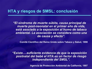 HTA y riesgos de SMSL: conclusión “ El síndrome de muerte súbita, causa principal de muerte post-neonatal en el primer año de vida, está asociado a la exposición al humo de tabaco ambiental. La asociación se considera como una de causa y efecto”. Comité Científico del Reino Unido sobre Tabaco y Salud, 1998 “ Existe….suficiente evidencia de que la exposición postnatal del bebé al HTA es un factor de riesgo independiente del SMSL”. Agencia de Protección Ambiental de California, 1997 