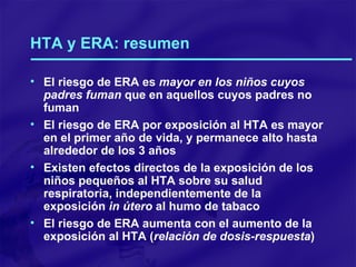 HTA y ERA: resumen El riesgo de ERA es  mayor en los niños cuyos padres fuman  que en aquellos cuyos padres no fuman El riesgo de ERA por exposición al HTA es mayor en el primer año de vida, y permanece alto hasta alrededor de los 3 años Existen efectos directos de la exposición de los niños pequeños al HTA sobre su salud respiratoria, independientemente de la exposición  in útero  al humo de tabaco El riesgo de ERA aumenta con el aumento de la exposición al HTA ( relación de dosis-respuesta ) 