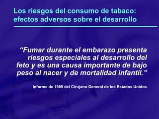 Los riesgos del consumo de tabaco: efectos adversos sobre el desarrollo “ Fumar durante el embarazo presenta riesgos especiales al desarrollo del feto y es una causa importante de bajo peso al nacer y de mortalidad infantil.” Informe de 1989 del Cirujano General de los Estados Unidos 