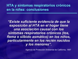 HTA y síntomas respiratorios crónicos en la niñez: conclusiones “ Existe suficiente evidencia de que la exposición al HTA en el hogar tiene una asociación causal con los síntomas respiratorios crónicos (tos, flema o silbido asmático) en los niños, particularmente en los recién nacidos y los menores”. Agencia de Protección Ambiental de California, 1997 