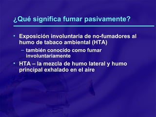 ¿Qué significa fumar pasivamente? Exposición involuntaria de no-fumadores al humo de tabaco ambiental (HTA) también conocido como fumar involuntariamente HTA – la mezcla de humo lateral y humo principal exhalado en el aire 
