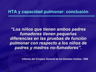 HTA y capacidad pulmonar: conclusión “ Los niños que tienen ambos padres fumadores tienen pequeñas diferencias en las pruebas de función pulmonar con respecto a los niños de padres y madres no-fumadores”. Informe del Cirujano General de los Estados Unidos, 1986 