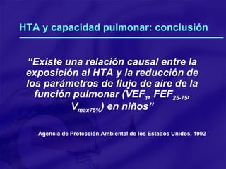 HTA y capacidad pulmonar: conclusión “ Existe una relación causal entre la exposición al HTA y la reducción de los parámetros de flujo de aire de la función pulmonar (VEF 1 , FEF 25-75 , V max75% ) en niños” Agencia de Protección Ambiental de los Estados Unidos, 1992 