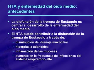 HTA y enfermedad del oído medio: antecedentes La disfunción de la trompa de Eustaquio es central al desarrollo de la enfermedad del oído medio El HTA puede contribuir a la disfunción de la trompa de Eustaquio a través de: disminución del drenaje mucociliar hiperplasia adenoídea inflamación de las mucosas aumento en la frecuencia de infecciones del sistema respiratorio alto 