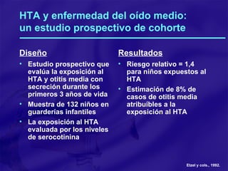 HTA y enfermedad del oído medio: un estudio prospectivo de cohorte   Diseño Estudio prospectivo que evalúa la exposición al HTA y otitis media con secreción durante los primeros 3 años de vida Muestra de 132 niños en guarderías infantiles La exposición al HTA evaluada por los niveles de serocotinina Resultados Riesgo relativo = 1,4 para niños expuestos al HTA Estimación de 8% de casos de otitis media atribuíbles a la exposición al HTA Etzel y cols., 1992. 