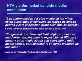 HTA y enfermedad del oído medio: conclusión “ Las enfermedades del oído medio en los niños están vinculadas al consumo de tabaco de ambos padres y esta asociación probablemente es causal”. Comité Científico del Reino Unido sobre Tabaco y Salud, 1998 “ En general, los datos epidemiológicos muestran una fuerte relación entre la exposición al HTA en el hogar y otitis media aguda con secreción u   otitis media serosa, particularmente en niños menores de dos años”. Agencia de Protección Ambiental de Califormia, 1997 