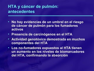 HTA y cáncer de pulmón: antecedentes No hay evidencias de un umbral en el riesgo de cáncer de pulmón para los fumadores activos Presencia de carcinógenos en el HTA Actividad genotóxica demostrada en muchos componentes del HTA Los no-fumadores expuestos al HTA tienen un aumento en los niveles de biomarcadores del HTA, confirmando la absorción 