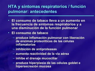 HTA y síntomas respiratorios / función pulmonar: antecedentes El consumo de tabaco lleva a un aumento en la frecuencia de síntomas respiratorios y a una disminución de la función pulmonar El consumo de tabaco produce inflamación pulmonar con liberación de enzimas proteolíticas de las células inflamatorias inhibición de antiproteasas aumenta reactividad de la vía aérea inhibe el drenaje mucociliar produce hiperplasia de las células goblet e hipersecresión mucosa 