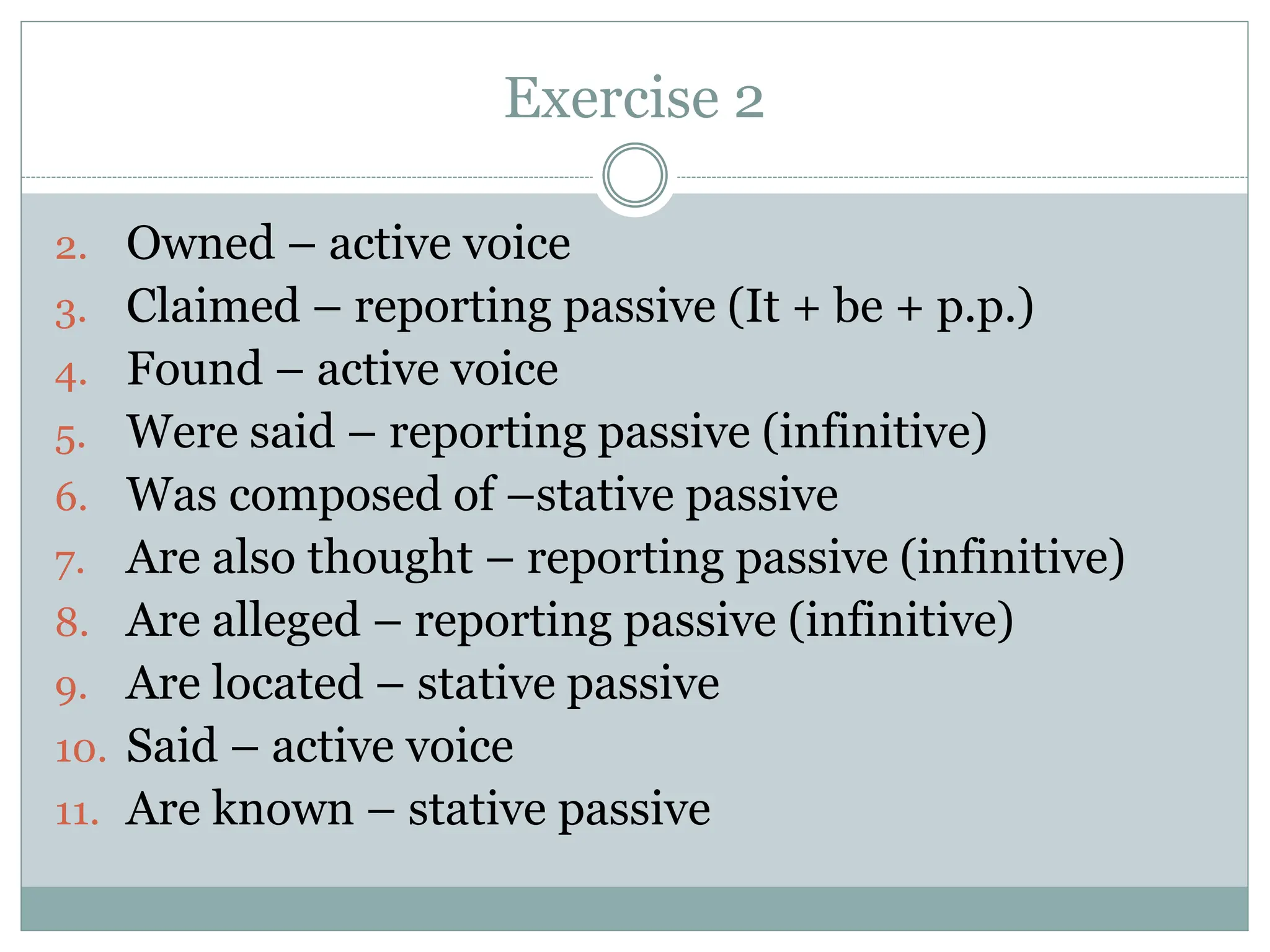 Exercise 2
2. Owned – active voice
3. Claimed – reporting passive (It + be + p.p.)
4. Found – active voice
5. Were said – reporting passive (infinitive)
6. Was composed of –stative passive
7. Are also thought – reporting passive (infinitive)
8. Are alleged – reporting passive (infinitive)
9. Are located – stative passive
10. Said – active voice
11. Are known – stative passive
 