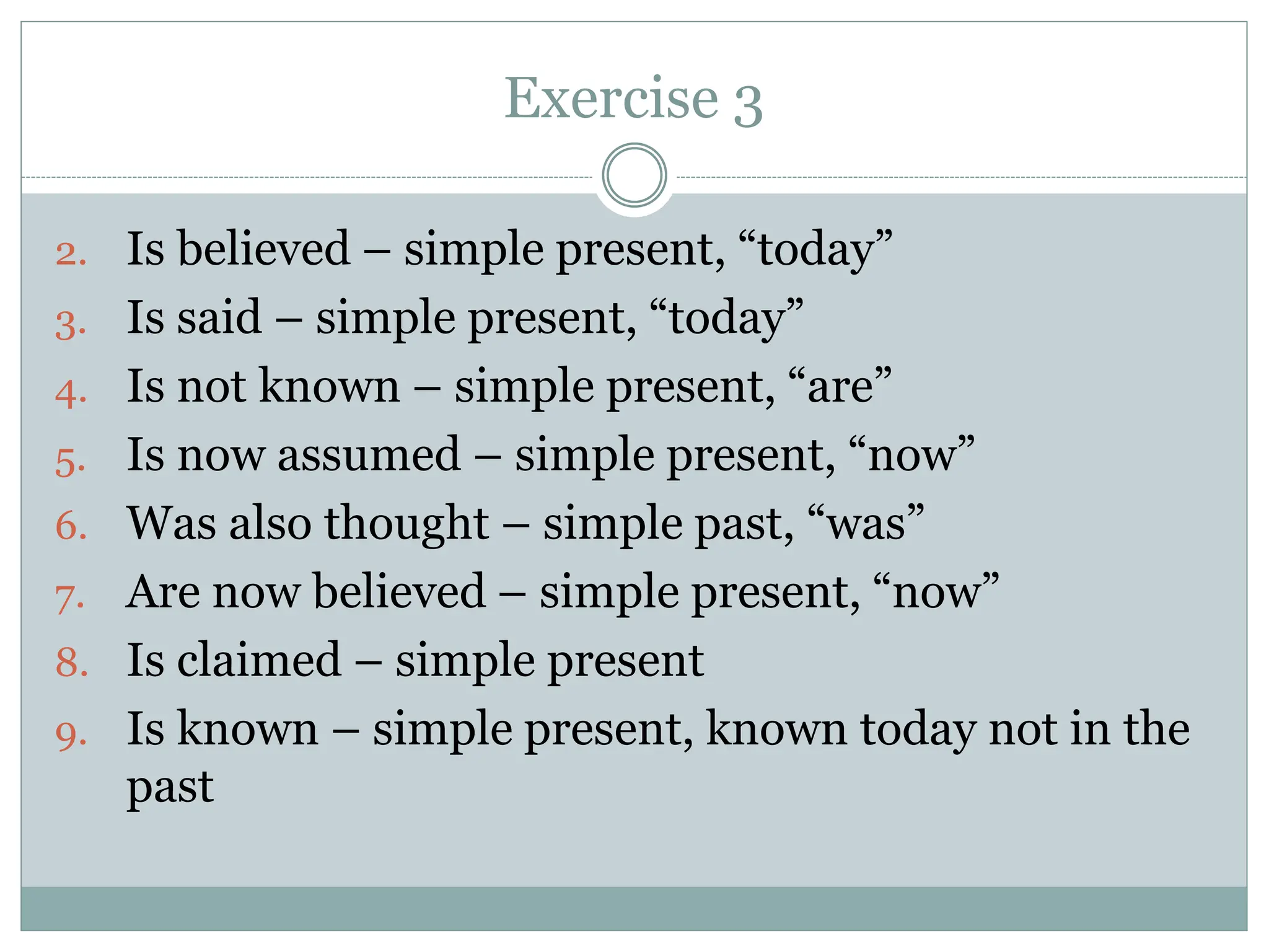 Exercise 3
2. Is believed – simple present, “today”
3. Is said – simple present, “today”
4. Is not known – simple present, “are”
5. Is now assumed – simple present, “now”
6. Was also thought – simple past, “was”
7. Are now believed – simple present, “now”
8. Is claimed – simple present
9. Is known – simple present, known today not in the
past
 