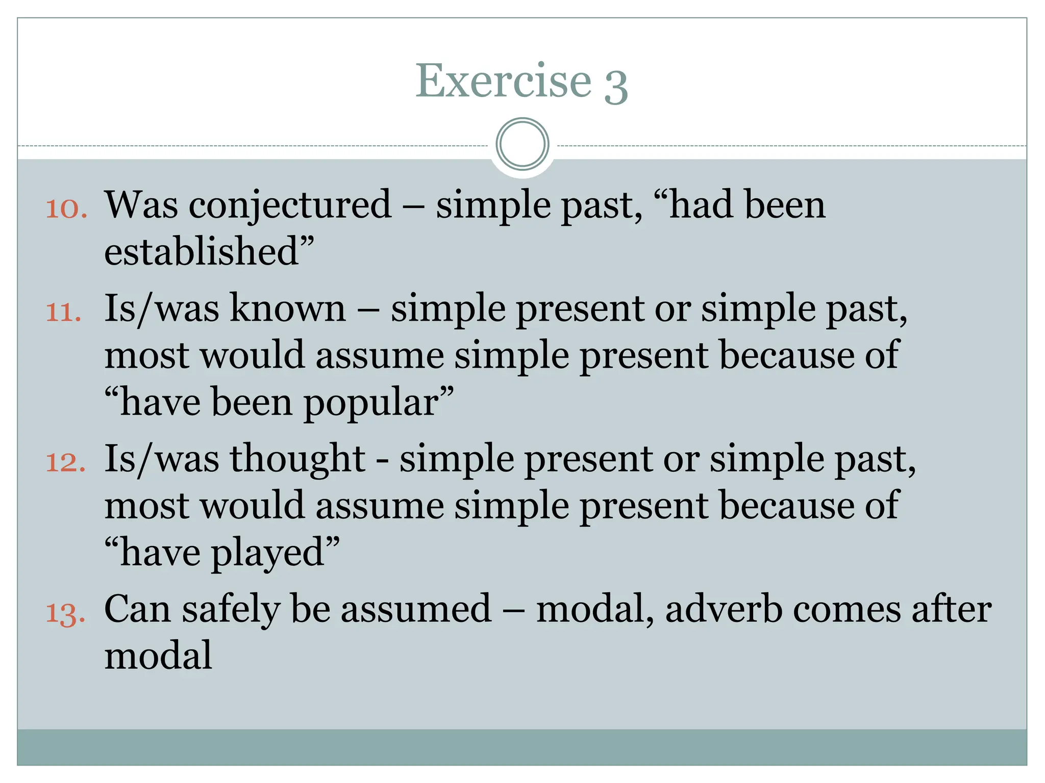 Exercise 3
10. Was conjectured – simple past, “had been
established”
11. Is/was known – simple present or simple past,
most would assume simple present because of
“have been popular”
12. Is/was thought - simple present or simple past,
most would assume simple present because of
“have played”
13. Can safely be assumed – modal, adverb comes after
modal
 