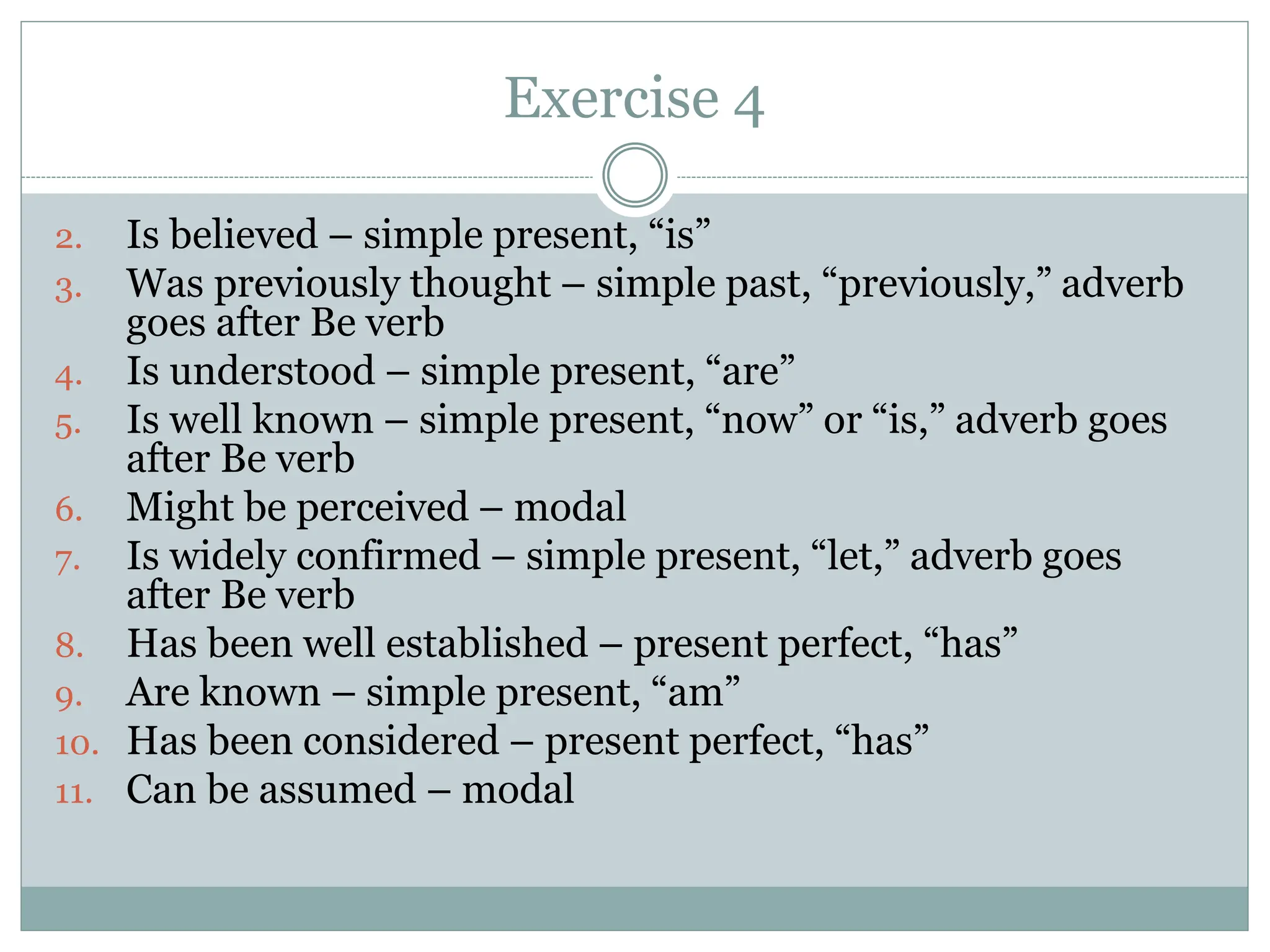 Exercise 4
2. Is believed – simple present, “is”
3. Was previously thought – simple past, “previously,” adverb
goes after Be verb
4. Is understood – simple present, “are”
5. Is well known – simple present, “now” or “is,” adverb goes
after Be verb
6. Might be perceived – modal
7. Is widely confirmed – simple present, “let,” adverb goes
after Be verb
8. Has been well established – present perfect, “has”
9. Are known – simple present, “am”
10. Has been considered – present perfect, “has”
11. Can be assumed – modal
 
