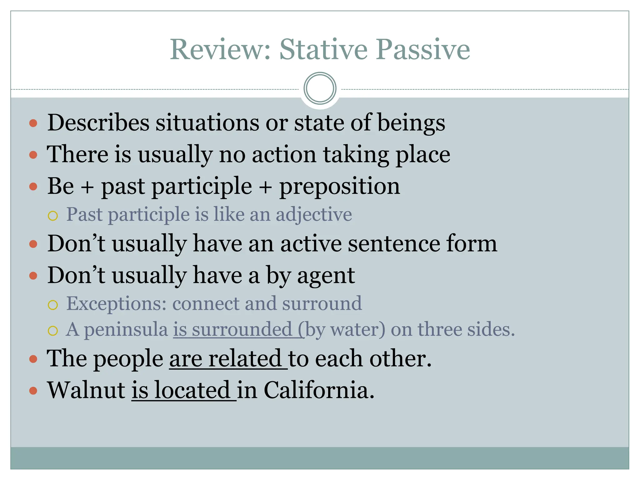 Review: Stative Passive
 Describes situations or state of beings
 There is usually no action taking place
 Be + past participle + preposition
 Past participle is like an adjective
 Don’t usually have an active sentence form
 Don’t usually have a by agent
 Exceptions: connect and surround
 A peninsula is surrounded (by water) on three sides.
 The people are related to each other.
 Walnut is located in California.
 