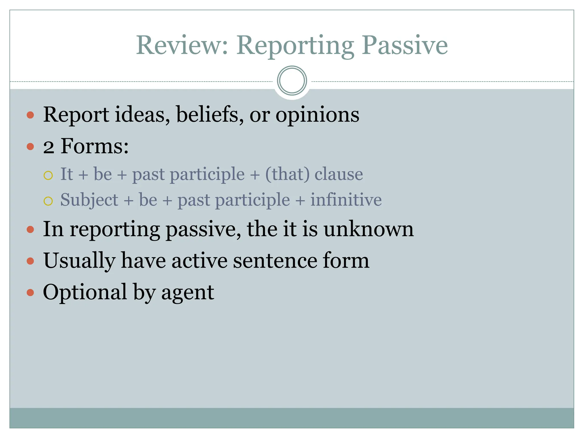 Review: Reporting Passive
 Report ideas, beliefs, or opinions
 2 Forms:
 It + be + past participle + (that) clause
 Subject + be + past participle + infinitive
 In reporting passive, the it is unknown
 Usually have active sentence form
 Optional by agent
 